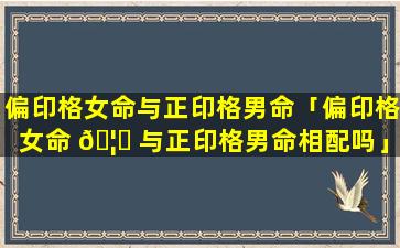 偏印格女命与正印格男命「偏印格女命 🦊 与正印格男命相配吗」